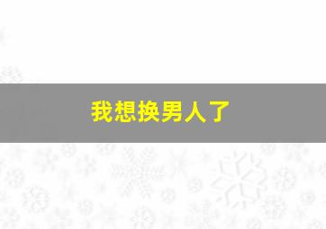 我想换男人了