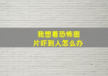 我想看恐怖图片吓到人怎么办