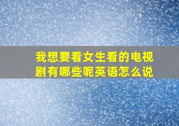 我想要看女生看的电视剧有哪些呢英语怎么说