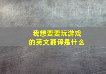 我想要要玩游戏的英文翻译是什么