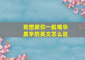 我想跟你一起唱华晨宇的英文怎么说