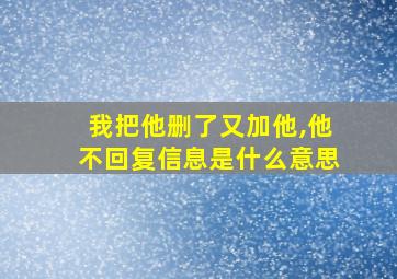 我把他删了又加他,他不回复信息是什么意思