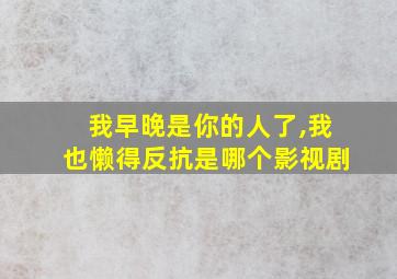 我早晚是你的人了,我也懒得反抗是哪个影视剧