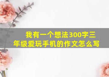 我有一个想法300字三年级爱玩手机的作文怎么写