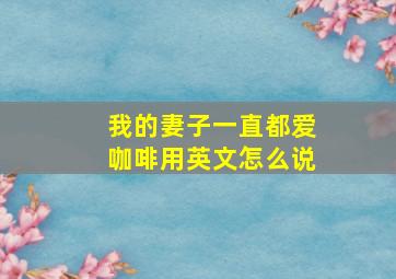 我的妻子一直都爱咖啡用英文怎么说