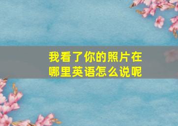 我看了你的照片在哪里英语怎么说呢