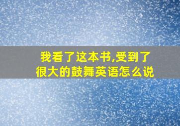 我看了这本书,受到了很大的鼓舞英语怎么说