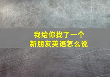 我给你找了一个新朋友英语怎么说