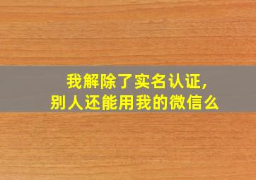 我解除了实名认证,别人还能用我的微信么