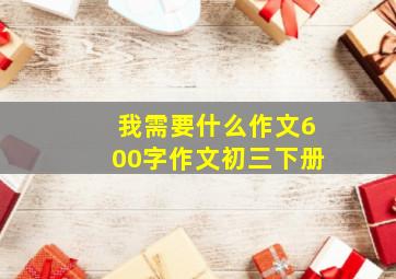 我需要什么作文600字作文初三下册