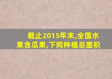 截止2015年末,全国水果含瓜果,下同种植总面积