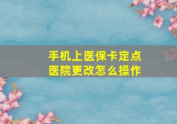 手机上医保卡定点医院更改怎么操作