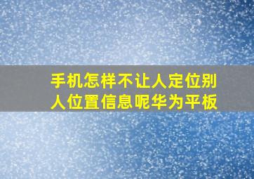 手机怎样不让人定位别人位置信息呢华为平板