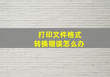 打印文件格式转换错误怎么办