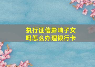 执行征信影响子女吗怎么办理银行卡