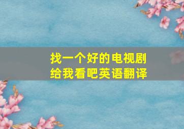 找一个好的电视剧给我看吧英语翻译