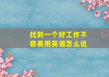 找到一个好工作不容易用英语怎么说