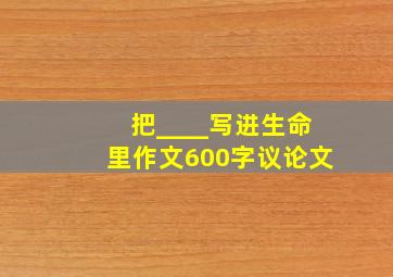 把____写进生命里作文600字议论文