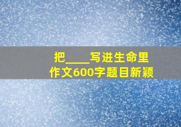 把____写进生命里作文600字题目新颖