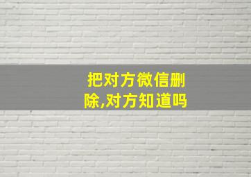 把对方微信删除,对方知道吗