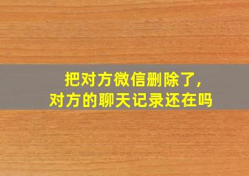 把对方微信删除了,对方的聊天记录还在吗