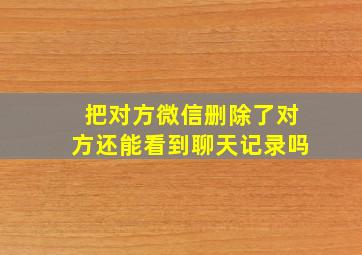 把对方微信删除了对方还能看到聊天记录吗