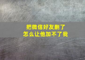 把微信好友删了怎么让他加不了我