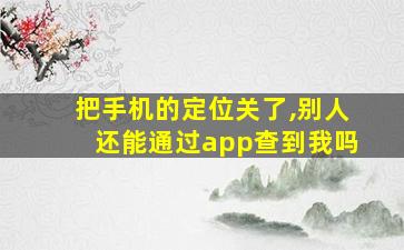 把手机的定位关了,别人还能通过app查到我吗