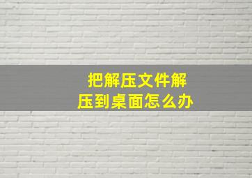 把解压文件解压到桌面怎么办