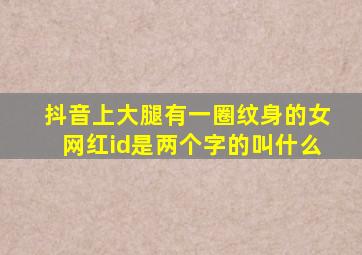 抖音上大腿有一圈纹身的女网红id是两个字的叫什么