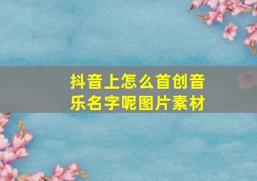 抖音上怎么首创音乐名字呢图片素材