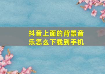 抖音上面的背景音乐怎么下载到手机