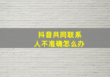 抖音共同联系人不准确怎么办