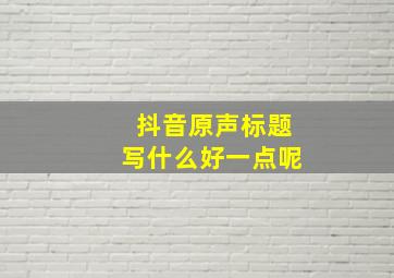 抖音原声标题写什么好一点呢