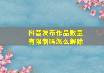 抖音发布作品数量有限制吗怎么解除