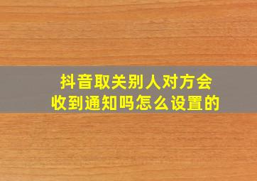 抖音取关别人对方会收到通知吗怎么设置的