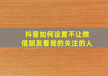 抖音如何设置不让微信朋友看我的关注的人