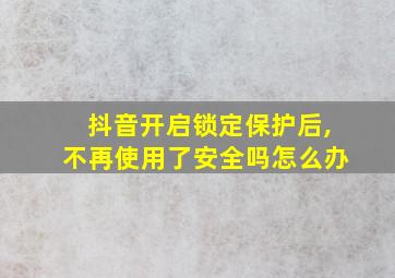 抖音开启锁定保护后,不再使用了安全吗怎么办