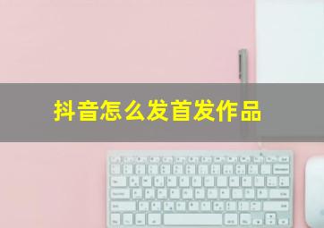 抖音怎么发首发作品