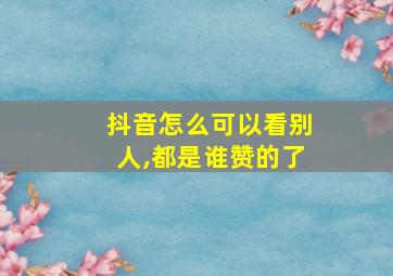 抖音怎么可以看别人,都是谁赞的了