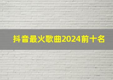 抖音最火歌曲2024前十名