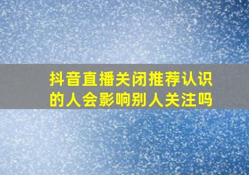 抖音直播关闭推荐认识的人会影响别人关注吗