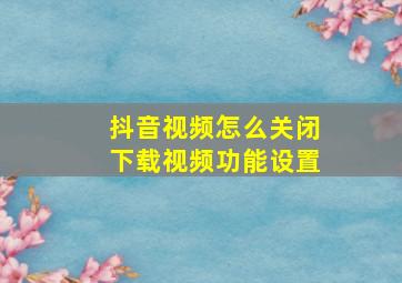 抖音视频怎么关闭下载视频功能设置