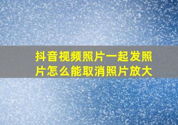 抖音视频照片一起发照片怎么能取消照片放大