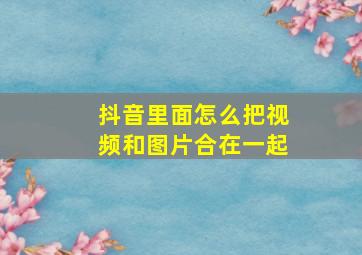 抖音里面怎么把视频和图片合在一起