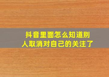 抖音里面怎么知道别人取消对自己的关注了