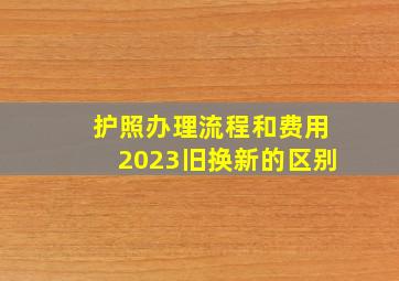 护照办理流程和费用2023旧换新的区别