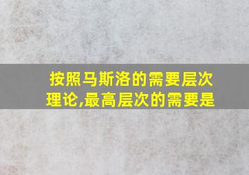 按照马斯洛的需要层次理论,最高层次的需要是