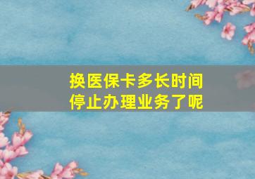 换医保卡多长时间停止办理业务了呢