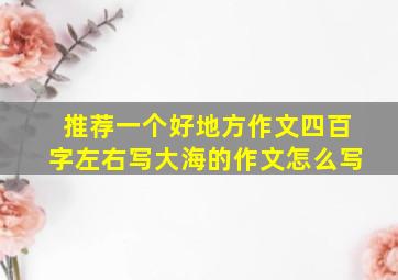 推荐一个好地方作文四百字左右写大海的作文怎么写